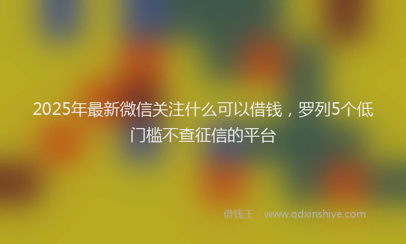 2025年最新微信关注什么可以借钱，罗列5个低门槛不查征信的平台