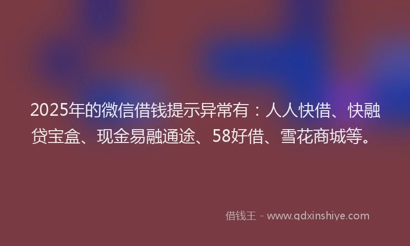 2025年的微信借钱提示异常有：人人快借、快融贷宝盒、现金易融通途、58好借、雪花商城等。