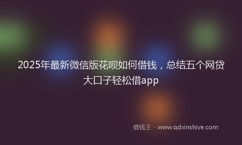 2025年最新微信版花呗如何借钱，总结五个网贷大口子轻松借app
