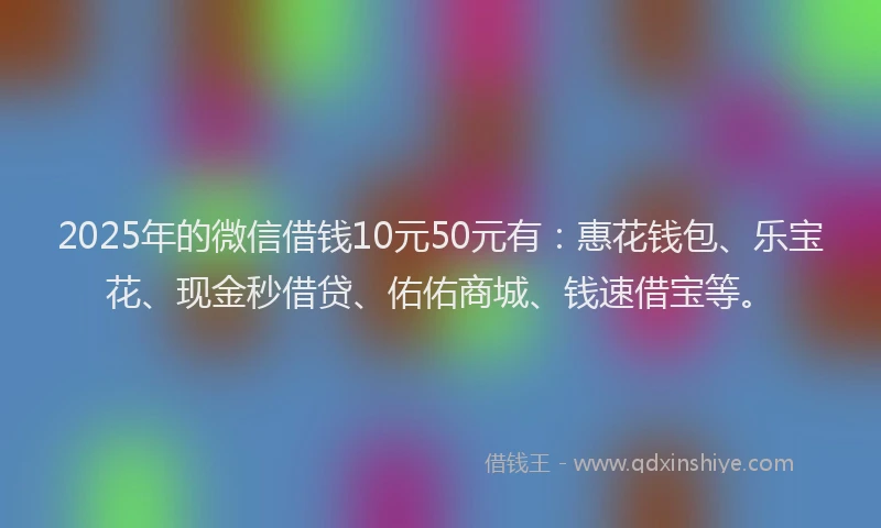 2025年的微信借钱10元50元有：惠花钱包、乐宝花、现金秒借贷、佑佑商城、钱速借宝等。