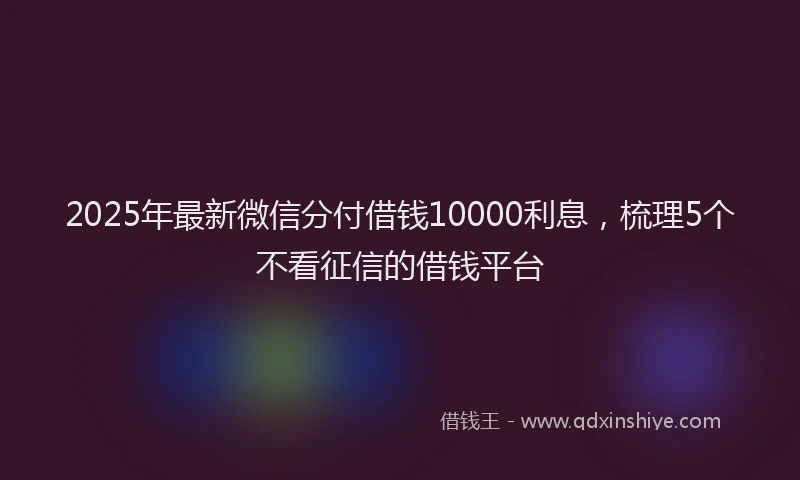 2025年最新微信分付借钱10000利息，梳理5个不看征信的借钱平台