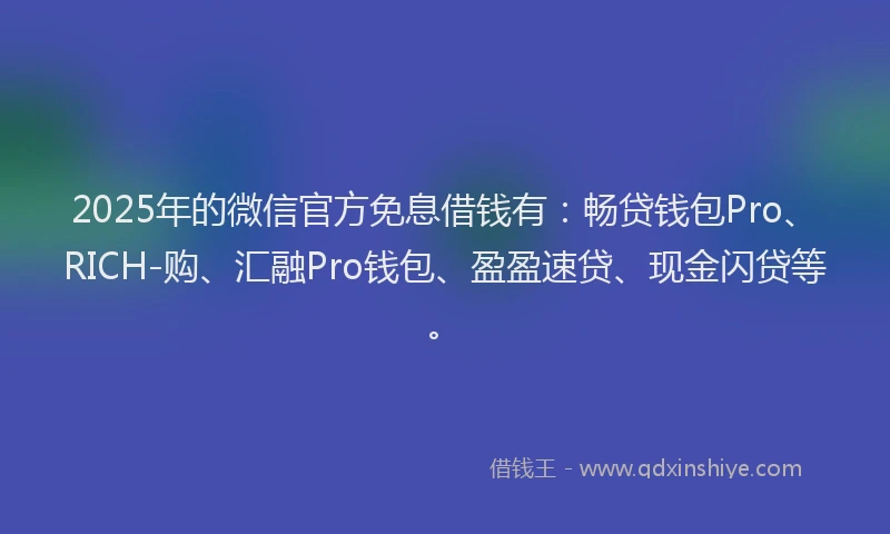 2025年的微信官方免息借钱有：畅贷钱包Pro、RICH-购、汇融Pro钱包、盈盈速贷、现金闪贷等。