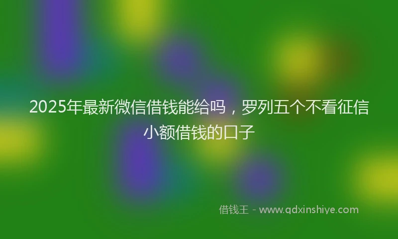 2025年最新微信借钱能给吗，罗列五个不看征信小额借钱的口子