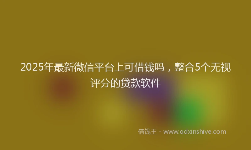 2025年最新微信平台上可借钱吗，整合5个无视评分的贷款软件