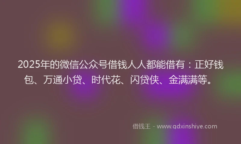 2025年的微信公众号借钱人人都能借有：正好钱包、万通小贷、时代花、闪贷侠、金满满等。