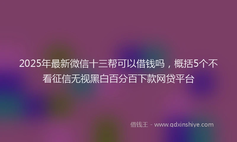 2025年最新微信十三帮可以借钱吗，概括5个不看征信无视黑白百分百下款网贷平台