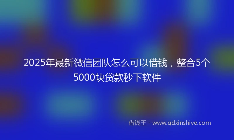 2025年最新微信团队怎么可以借钱，整合5个5000块贷款秒下软件