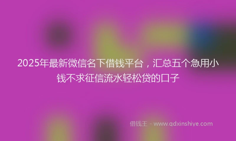 2025年最新微信名下借钱平台，汇总五个急用小钱不求征信流水轻松贷的口子