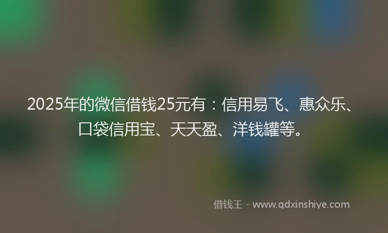 2025年的微信借钱25元有：信用易飞、惠众乐、口袋信用宝、天天盈、洋钱罐等。