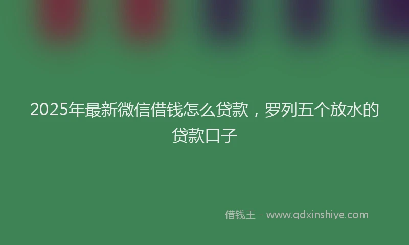 2025年最新微信借钱怎么贷款，罗列五个放水的贷款口子