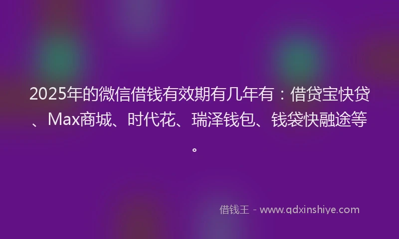 2025年的微信借钱有效期有几年有：借贷宝快贷、Max商城、时代花、瑞泽钱包、钱袋快融途等。