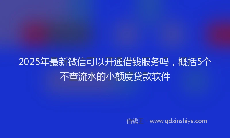 2025年最新微信可以开通借钱服务吗，概括5个不查流水的小额度贷款软件