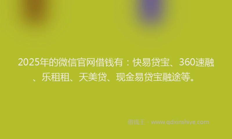 2025年的微信官网借钱有：快易贷宝、360速融、乐租租、天美贷、现金易贷宝融途等。
