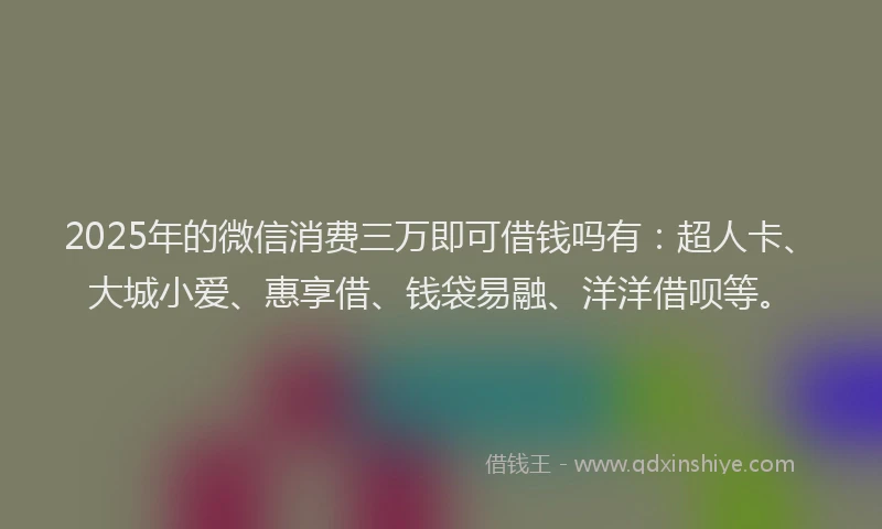 2025年的微信消费三万即可借钱吗有：超人卡、大城小爱、惠享借、钱袋易融、洋洋借呗等。