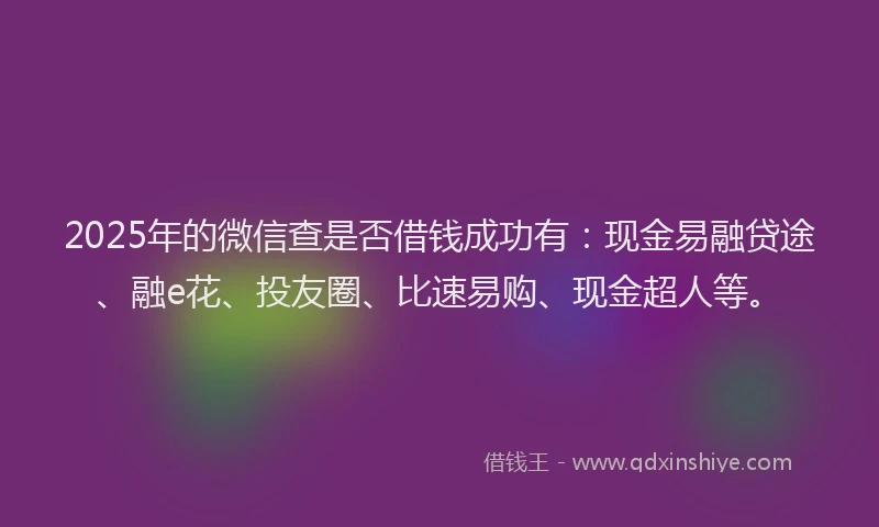 2025年的微信查是否借钱成功有：现金易融贷途、融e花、投友圈、比速易购、现金超人等。