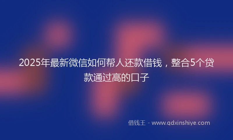 2025年最新微信如何帮人还款借钱，整合5个贷款通过高的口子