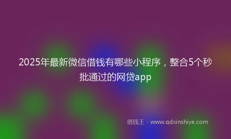2025年最新微信借钱有哪些小程序，整合5个秒批通过的网贷app