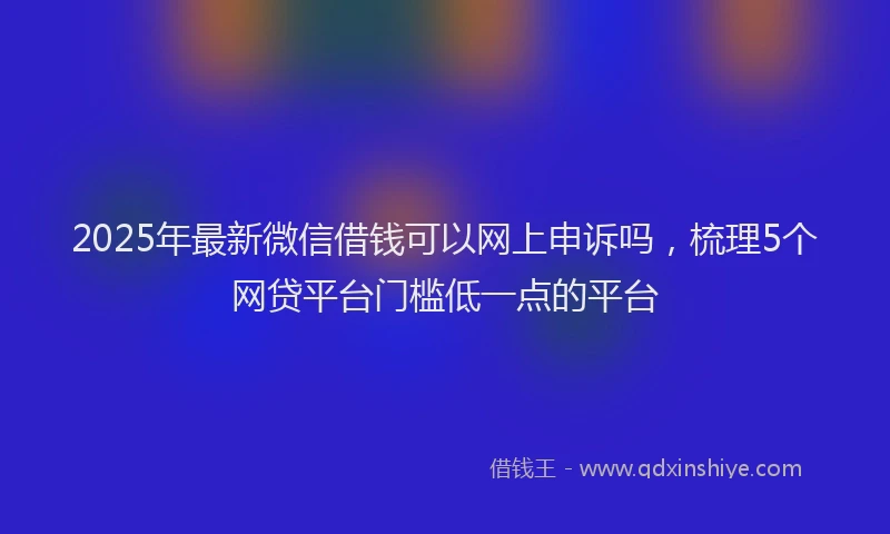 2025年最新微信借钱可以网上申诉吗，梳理5个网贷平台门槛低一点的平台