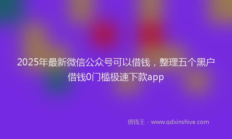 2025年最新微信公众号可以借钱，整理五个黑户借钱0门槛极速下款app