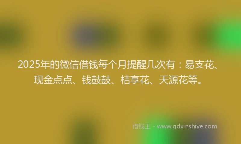 2025年的微信借钱每个月提醒几次有：易支花、现金点点、钱鼓鼓、桔享花、天源花等。