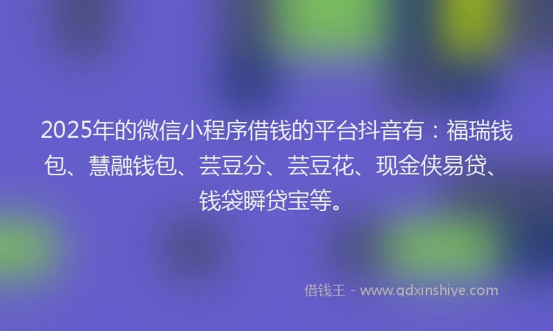 2025年的微信小程序借钱的平台抖音有：福瑞钱包、慧融钱包、芸豆分、芸豆花、现金侠易贷、钱袋瞬贷宝等。