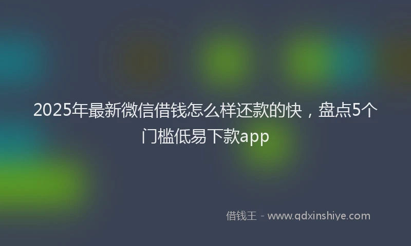 2025年最新微信借钱怎么样还款的快，盘点5个门槛低易下款app