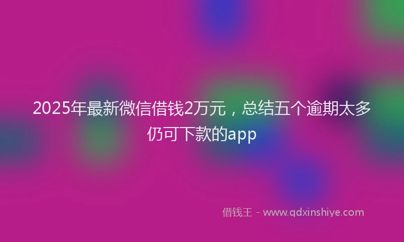 2025年最新微信借钱2万元，总结五个逾期太多仍可下款的app