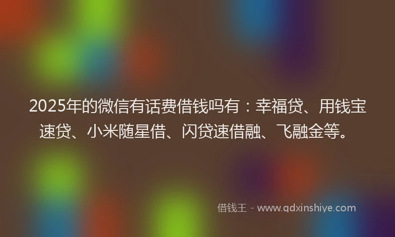 2025年的微信有话费借钱吗有：幸福贷、用钱宝速贷、小米随星借、闪贷速借融、飞融金等。