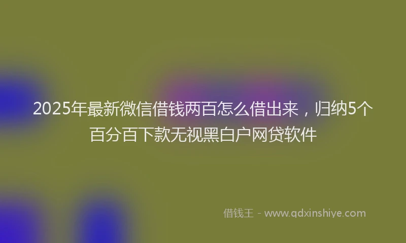 2025年最新微信借钱两百怎么借出来，归纳5个百分百下款无视黑白户网贷软件