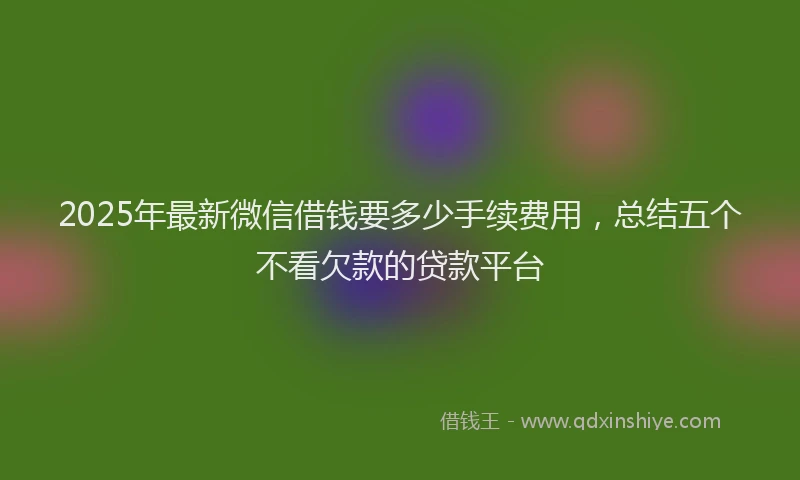 2025年最新微信借钱要多少手续费用，总结五个不看欠款的贷款平台