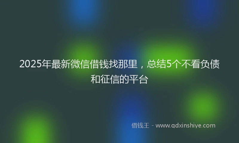 2025年最新微信借钱找那里，总结5个不看负债和征信的平台