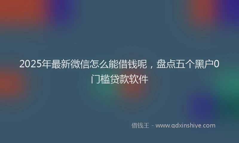 2025年最新微信怎么能借钱呢，盘点五个黑户0门槛贷款软件