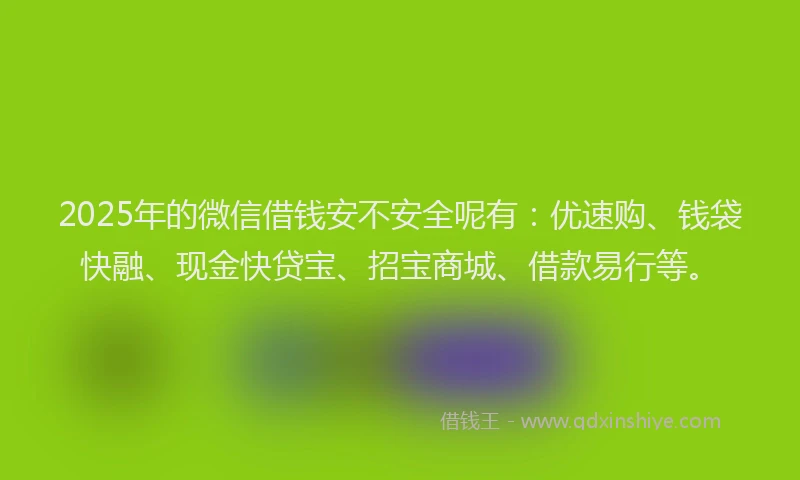 2025年的微信借钱安不安全呢有：优速购、钱袋快融、现金快贷宝、招宝商城、借款易行等。