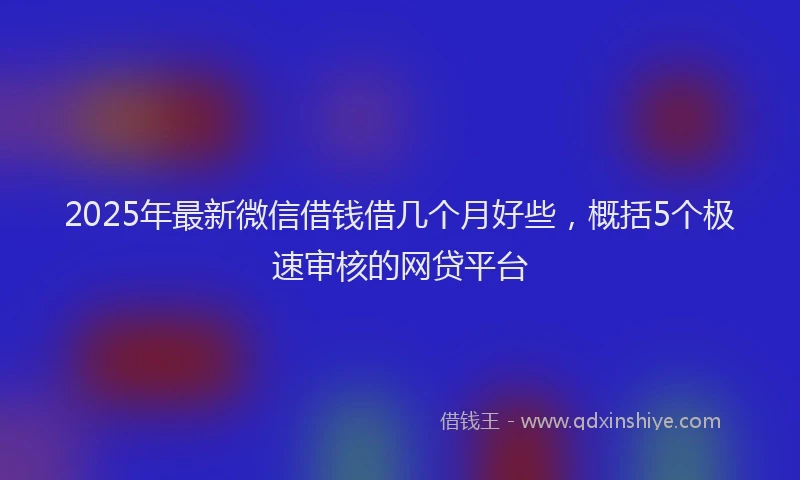 2025年最新微信借钱借几个月好些，概括5个极速审核的网贷平台