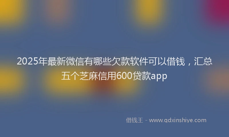 2025年最新微信有哪些欠款软件可以借钱，汇总五个芝麻信用600贷款app