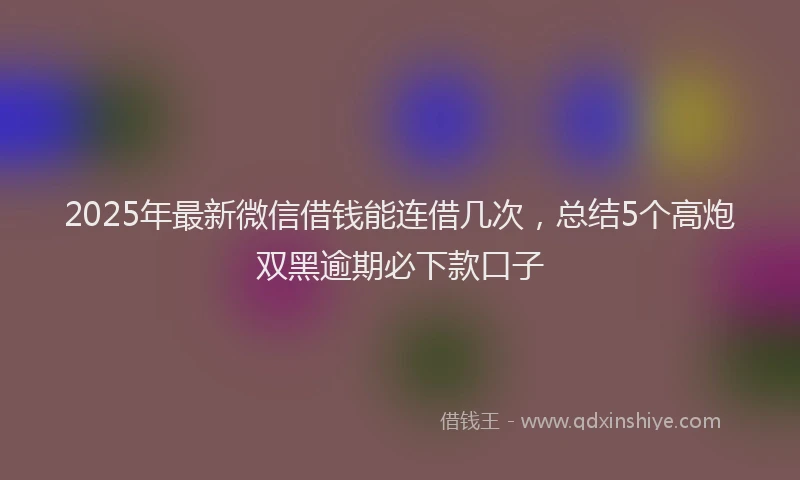 2025年最新微信借钱能连借几次，总结5个高炮双黑逾期必下款口子