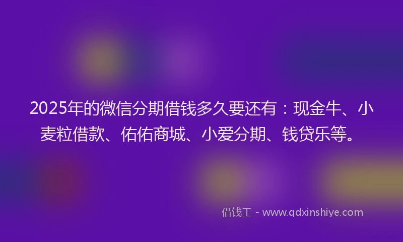 2025年的微信分期借钱多久要还有：现金牛、小麦粒借款、佑佑商城、小爱分期、钱贷乐等。