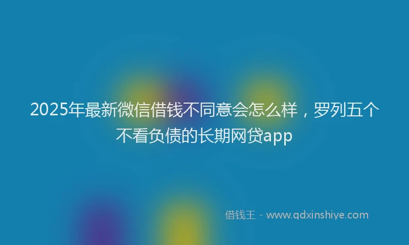2025年最新微信借钱不同意会怎么样，罗列五个不看负债的长期网贷app