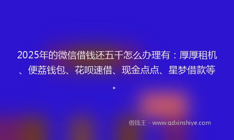 2025年的微信借钱还五千怎么办理有：厚厚租机、便荔钱包、花呗速借、现金点点、星梦借款等。