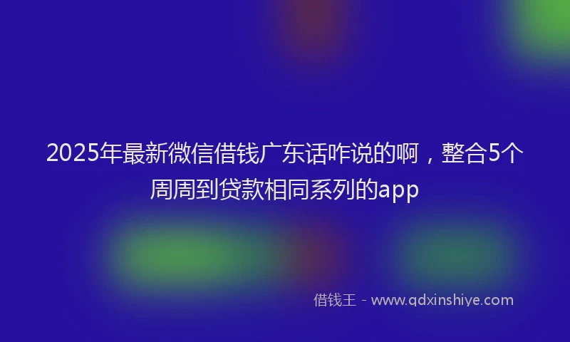 2025年最新微信借钱广东话咋说的啊，整合5个周周到贷款相同系列的app