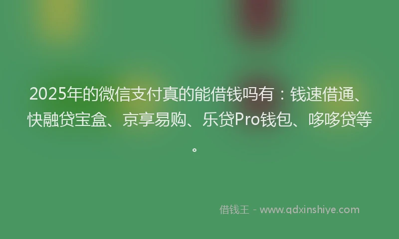 2025年的微信支付真的能借钱吗有：钱速借通、快融贷宝盒、京享易购、乐贷Pro钱包、哆哆贷等。