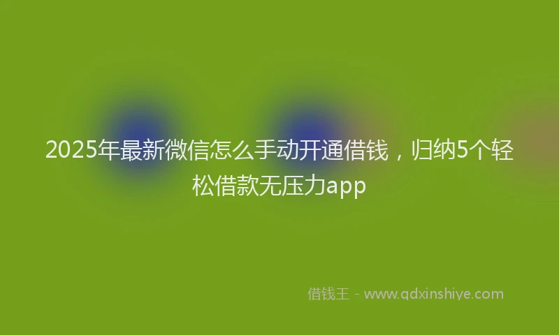 2025年最新微信怎么手动开通借钱，归纳5个轻松借款无压力app