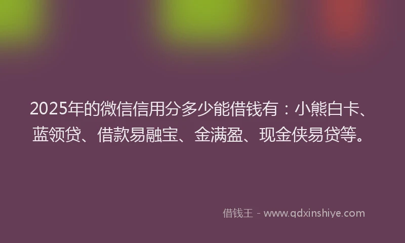 2025年的微信信用分多少能借钱有：小熊白卡、蓝领贷、借款易融宝、金满盈、现金侠易贷等。