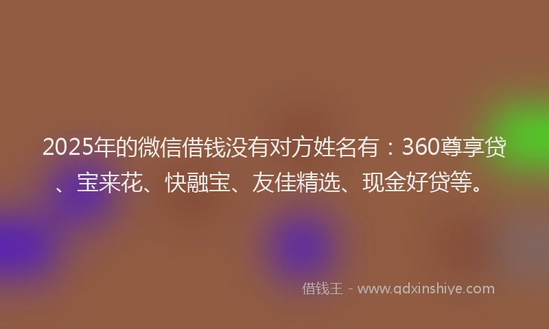 2025年的微信借钱没有对方姓名有：360尊享贷、宝来花、快融宝、友佳精选、现金好贷等。