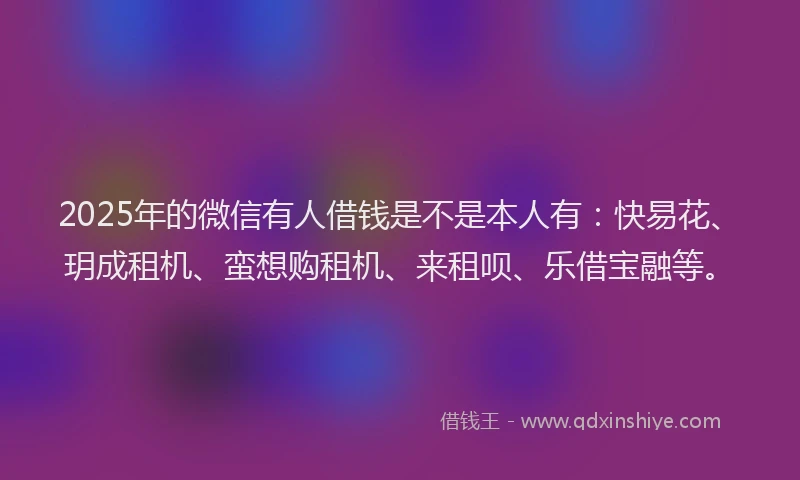 2025年的微信有人借钱是不是本人有：快易花、玥成租机、蛮想购租机、来租呗、乐借宝融等。