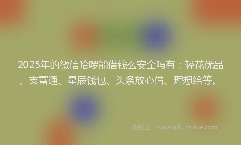 2025年的微信哈啰能借钱么安全吗有：轻花优品、支富通、星辰钱包、头条放心借、理想给等。