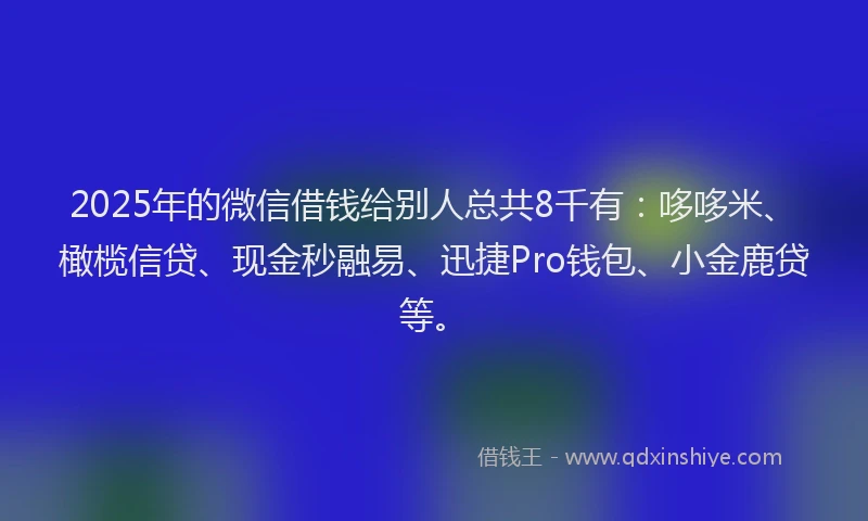 2025年的微信借钱给别人总共8千有：哆哆米、橄榄信贷、现金秒融易、迅捷Pro钱包、小金鹿贷等。