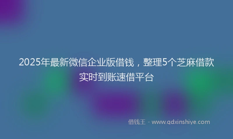2025年最新微信企业版借钱，整理5个芝麻借款实时到账速借平台