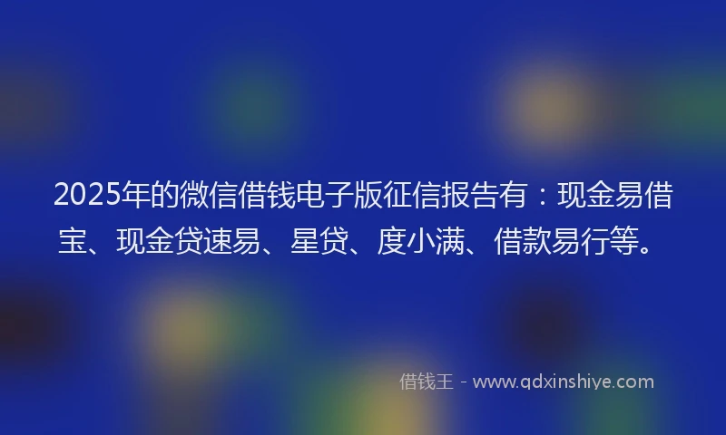 2025年的微信借钱电子版征信报告有：现金易借宝、现金贷速易、星贷、度小满、借款易行等。