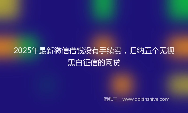 2025年最新微信借钱没有手续费，归纳五个无视黑白征信的网贷